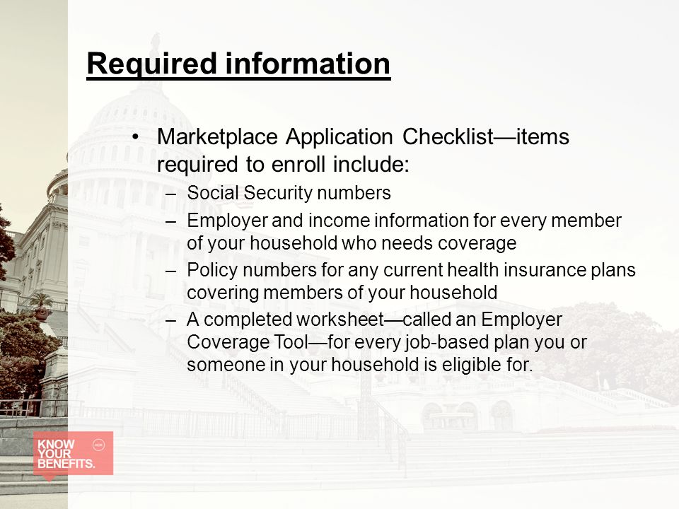 Required information Marketplace Application Checklist—items required to enroll include: –Social Security numbers –Employer and income information for every member of your household who needs coverage –Policy numbers for any current health insurance plans covering members of your household –A completed worksheet—called an Employer Coverage Tool—for every job-based plan you or someone in your household is eligible for.