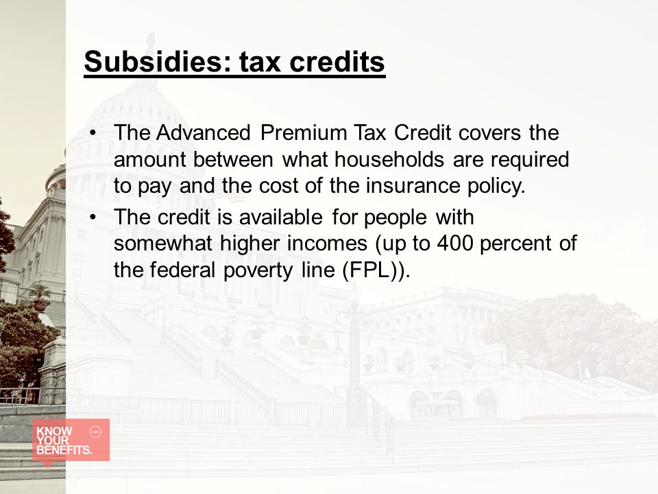 Subsidies: tax credits The Advanced Premium Tax Credit covers the amount between what households are required to pay and the cost of the insurance policy.