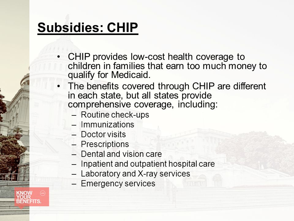 Subsidies: CHIP CHIP provides low-cost health coverage to children in families that earn too much money to qualify for Medicaid.