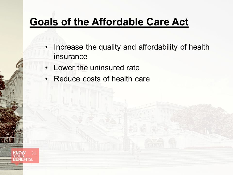 Goals of the Affordable Care Act Increase the quality and affordability of health insurance Lower the uninsured rate Reduce costs of health care