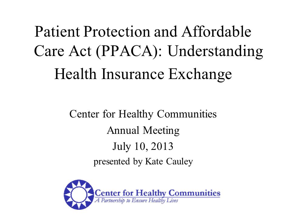 Patient Protection and Affordable Care Act (PPACA): Understanding Health Insurance Exchange Center for Healthy Communities Annual Meeting July 10, 2013 presented by Kate Cauley
