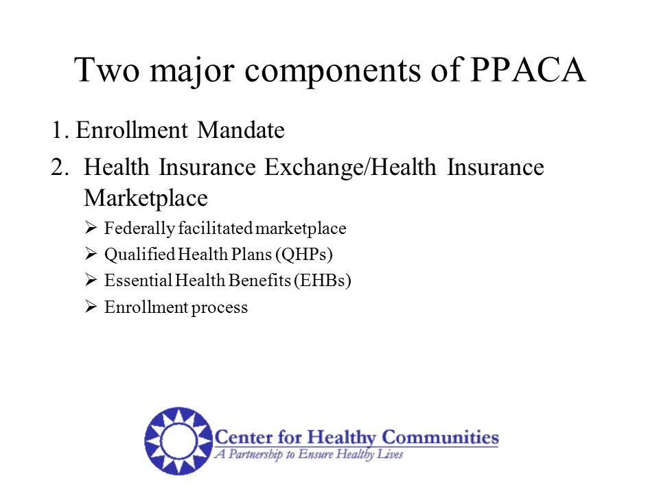 Two major components of PPACA 1.Enrollment Mandate 2.Health Insurance Exchange/Health Insurance Marketplace  Federally facilitated marketplace  Qualified Health Plans (QHPs)  Essential Health Benefits (EHBs)  Enrollment process