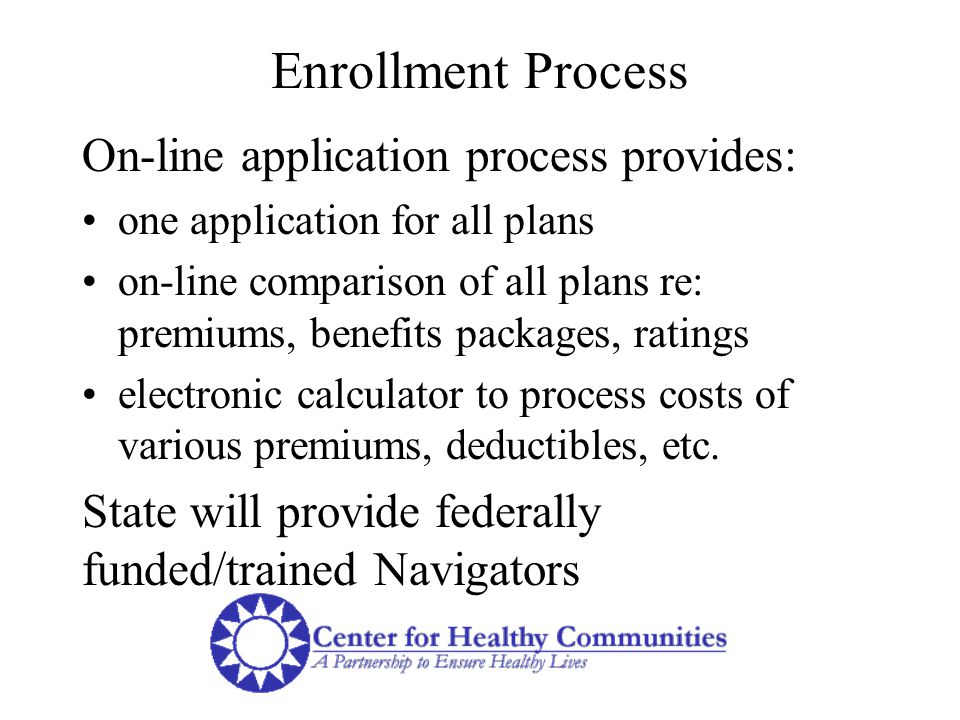 Enrollment Process On-line application process provides: one application for all plans on-line comparison of all plans re: premiums, benefits packages, ratings electronic calculator to process costs of various premiums, deductibles, etc.