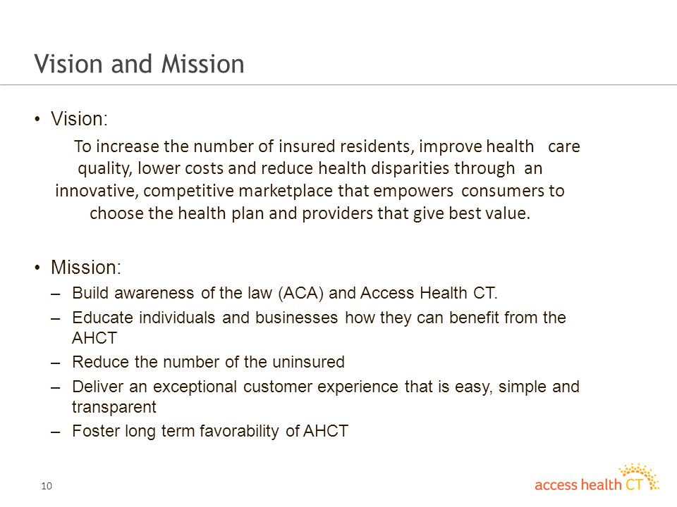 10 Vision and Mission Vision: To increase the number of insured residents, improve health care quality, lower costs and reduce health disparities through an innovative, competitive marketplace that empowers consumers to choose the health plan and providers that give best value.