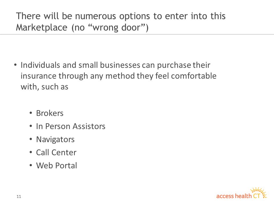11 There will be numerous options to enter into this Marketplace (no wrong door ) Individuals and small businesses can purchase their insurance through any method they feel comfortable with, such as Brokers In Person Assistors Navigators Call Center Web Portal