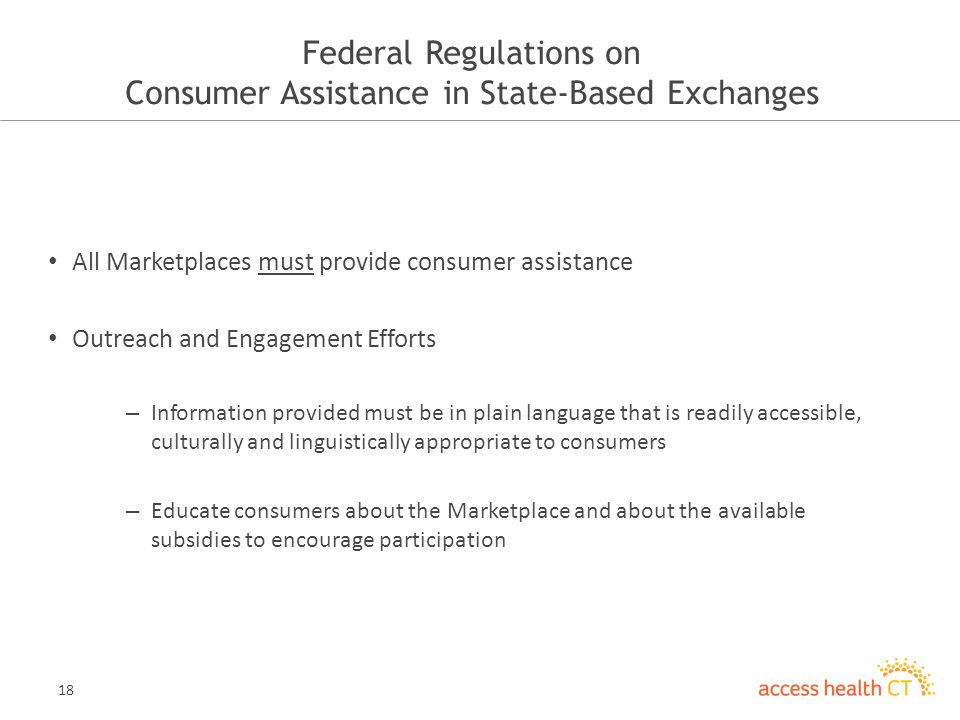 18 Federal Regulations on Consumer Assistance in State-Based Exchanges All Marketplaces must provide consumer assistance Outreach and Engagement Efforts – Information provided must be in plain language that is readily accessible, culturally and linguistically appropriate to consumers – Educate consumers about the Marketplace and about the available subsidies to encourage participation