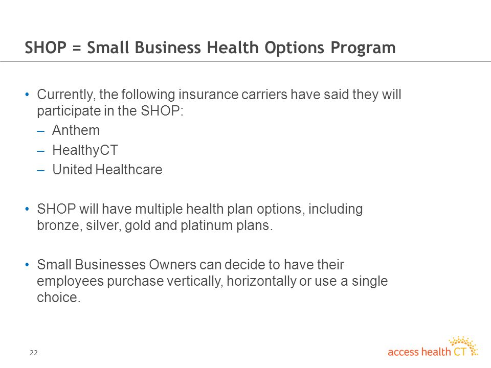 22 SHOP = Small Business Health Options Program Currently, the following insurance carriers have said they will participate in the SHOP: –Anthem –HealthyCT –United Healthcare SHOP will have multiple health plan options, including bronze, silver, gold and platinum plans.
