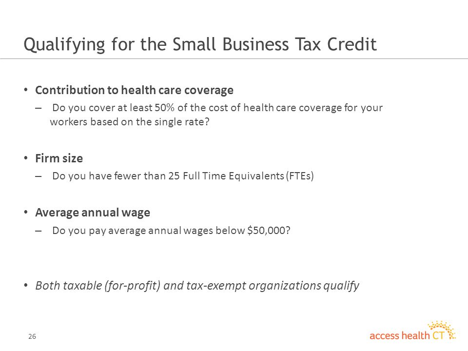 26 Qualifying for the Small Business Tax Credit Contribution to health care coverage – Do you cover at least 50% of the cost of health care coverage for your workers based on the single rate.