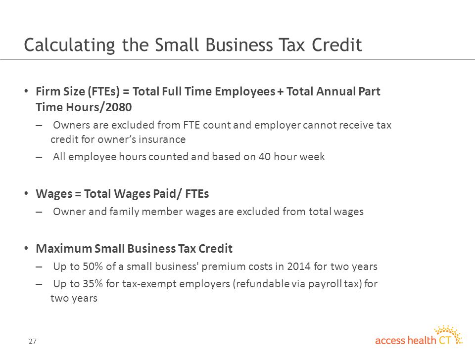 27 Calculating the Small Business Tax Credit Firm Size (FTEs) = Total Full Time Employees + Total Annual Part Time Hours/2080 – Owners are excluded from FTE count and employer cannot receive tax credit for owner’s insurance – All employee hours counted and based on 40 hour week Wages = Total Wages Paid/ FTEs – Owner and family member wages are excluded from total wages Maximum Small Business Tax Credit – Up to 50% of a small business premium costs in 2014 for two years – Up to 35% for tax-exempt employers (refundable via payroll tax) for two years