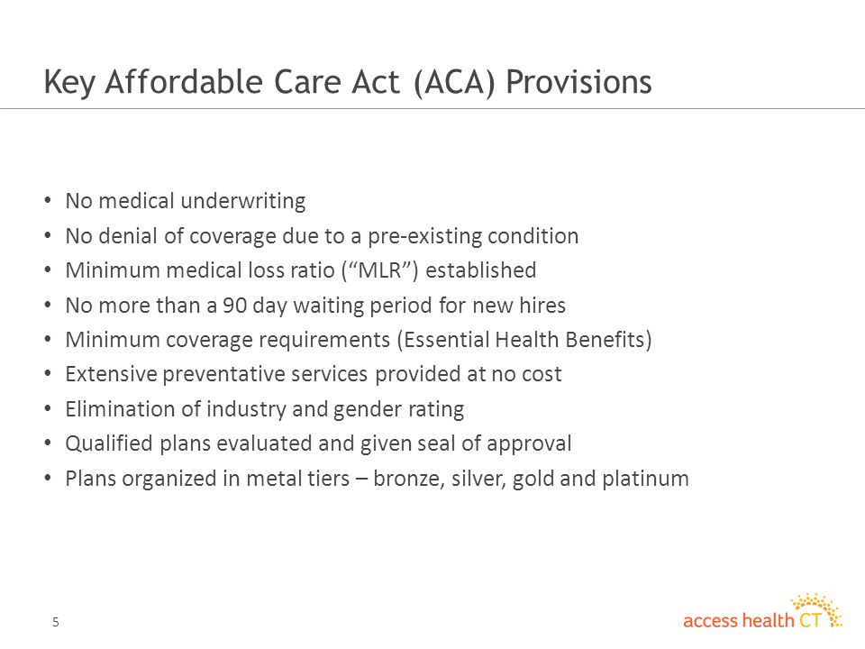 5 Key Affordable Care Act (ACA) Provisions No medical underwriting No denial of coverage due to a pre-existing condition Minimum medical loss ratio ( MLR ) established No more than a 90 day waiting period for new hires Minimum coverage requirements (Essential Health Benefits) Extensive preventative services provided at no cost Elimination of industry and gender rating Qualified plans evaluated and given seal of approval Plans organized in metal tiers – bronze, silver, gold and platinum