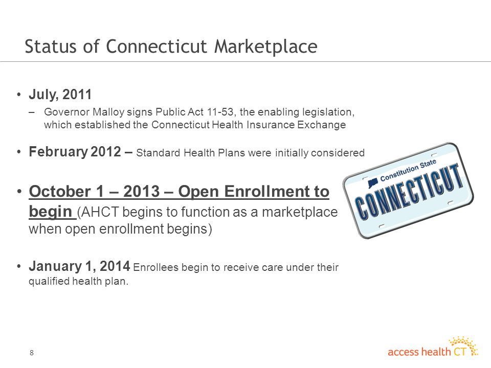 8 Status of Connecticut Marketplace July, 2011 –Governor Malloy signs Public Act 11-53, the enabling legislation, which established the Connecticut Health Insurance Exchange February 2012 – Standard Health Plans were initially considered October 1 – 2013 – Open Enrollment to begin (AHCT begins to function as a marketplace when open enrollment begins) January 1, 2014 Enrollees begin to receive care under their qualified health plan.