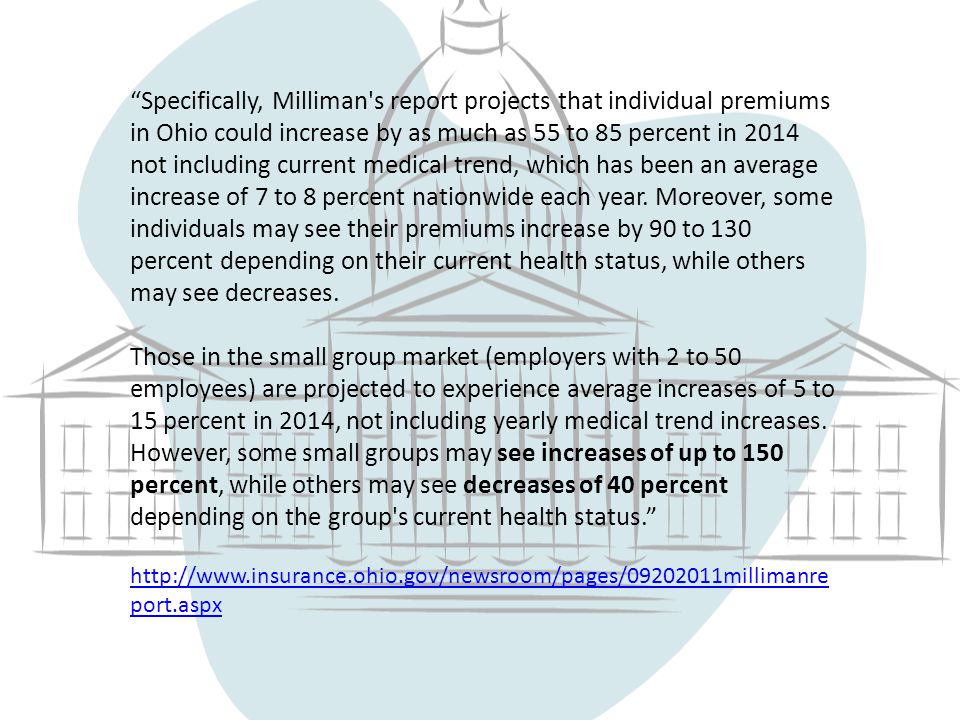 Specifically, Milliman s report projects that individual premiums in Ohio could increase by as much as 55 to 85 percent in 2014 not including current medical trend, which has been an average increase of 7 to 8 percent nationwide each year.
