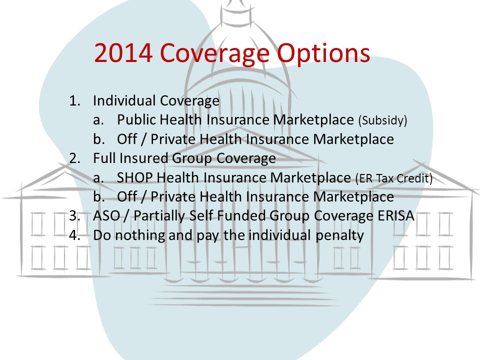 2014 Coverage Options 1.Individual Coverage a.Public Health Insurance Marketplace (Subsidy) b.Off / Private Health Insurance Marketplace 2.Full Insured Group Coverage a.SHOP Health Insurance Marketplace (ER Tax Credit) b.Off / Private Health Insurance Marketplace 3.ASO / Partially Self Funded Group Coverage ERISA 4.Do nothing and pay the individual penalty