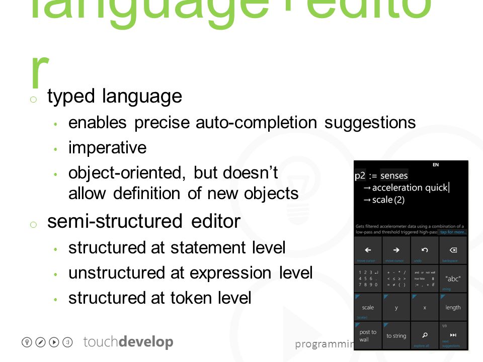 programming with touchdevelop language+edito r o typed language enables precise auto-completion suggestions imperative object-oriented, but doesn’t allow definition of new objects o semi-structured editor structured at statement level unstructured at expression level structured at token level