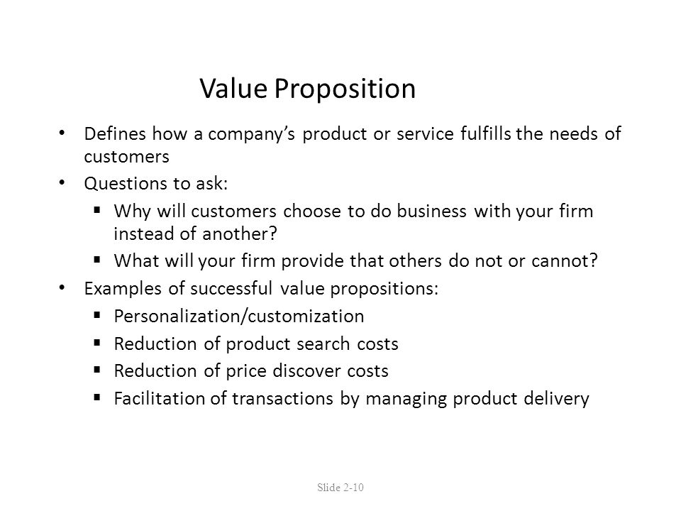 Value Proposition Defines how a company’s product or service fulfills the needs of customers Questions to ask:  Why will customers choose to do business with your firm instead of another.