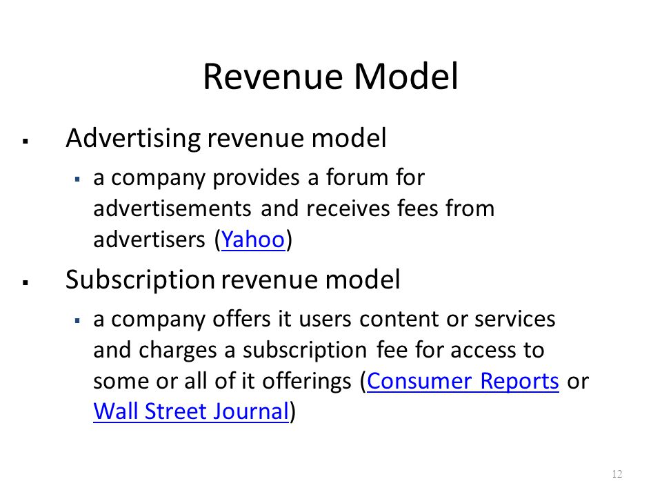 Revenue Model  Advertising revenue model  a company provides a forum for advertisements and receives fees from advertisers (Yahoo)Yahoo  Subscription revenue model  a company offers it users content or services and charges a subscription fee for access to some or all of it offerings (Consumer Reports or Wall Street Journal)Consumer Reports Wall Street Journal 12
