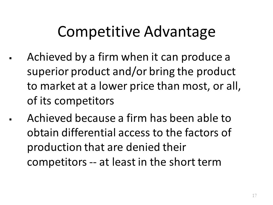 Competitive Advantage  Achieved by a firm when it can produce a superior product and/or bring the product to market at a lower price than most, or all, of its competitors  Achieved because a firm has been able to obtain differential access to the factors of production that are denied their competitors -- at least in the short term 17