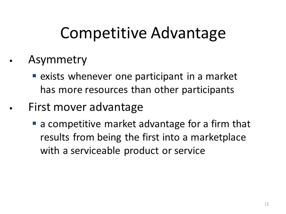 Competitive Advantage  Asymmetry  exists whenever one participant in a market has more resources than other participants  First mover advantage  a competitive market advantage for a firm that results from being the first into a marketplace with a serviceable product or service 18