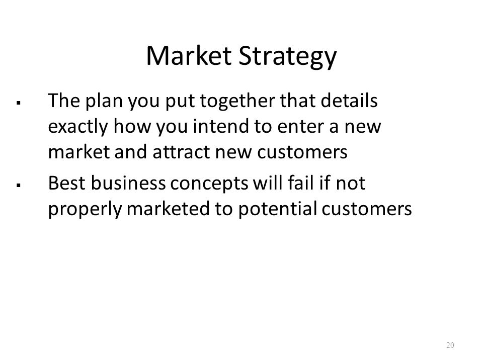 Market Strategy  The plan you put together that details exactly how you intend to enter a new market and attract new customers  Best business concepts will fail if not properly marketed to potential customers 20