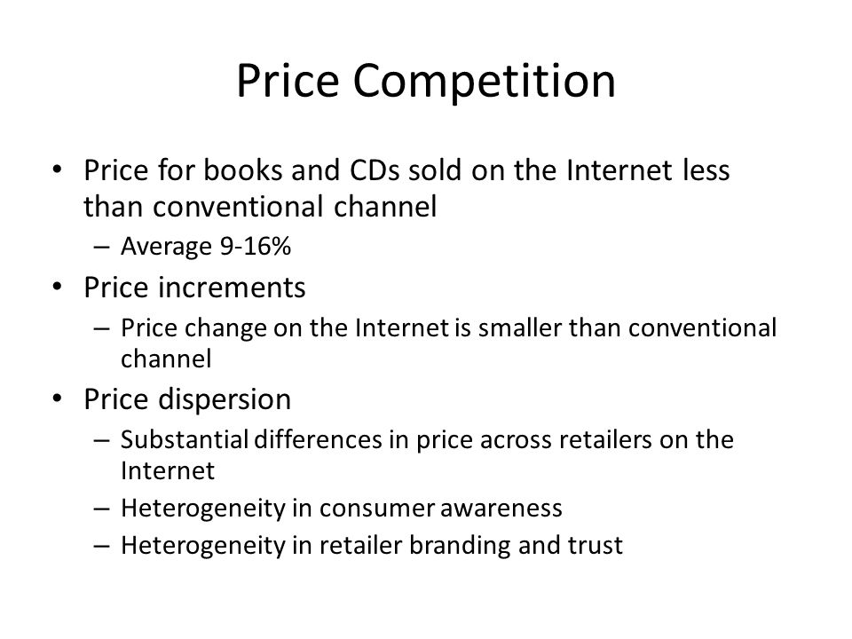Price Competition Price for books and CDs sold on the Internet less than conventional channel – Average 9-16% Price increments – Price change on the Internet is smaller than conventional channel Price dispersion – Substantial differences in price across retailers on the Internet – Heterogeneity in consumer awareness – Heterogeneity in retailer branding and trust