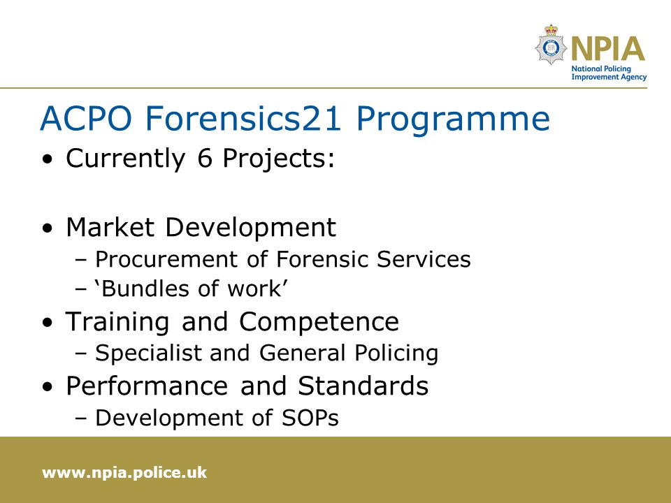 ACPO Forensics21 Programme Currently 6 Projects: Market Development –Procurement of Forensic Services –‘Bundles of work’ Training and Competence –Specialist and General Policing Performance and Standards –Development of SOPs