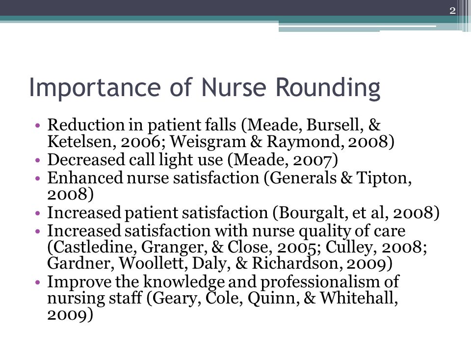 Importance of Nurse Rounding Reduction in patient falls (Meade, Bursell, & Ketelsen, 2006; Weisgram & Raymond, 2008) Decreased call light use (Meade, 2007) Enhanced nurse satisfaction (Generals & Tipton, 2008) Increased patient satisfaction (Bourgalt, et al, 2008) Increased satisfaction with nurse quality of care (Castledine, Granger, & Close, 2005; Culley, 2008; Gardner, Woollett, Daly, & Richardson, 2009) Improve the knowledge and professionalism of nursing staff (Geary, Cole, Quinn, & Whitehall, 2009) 2