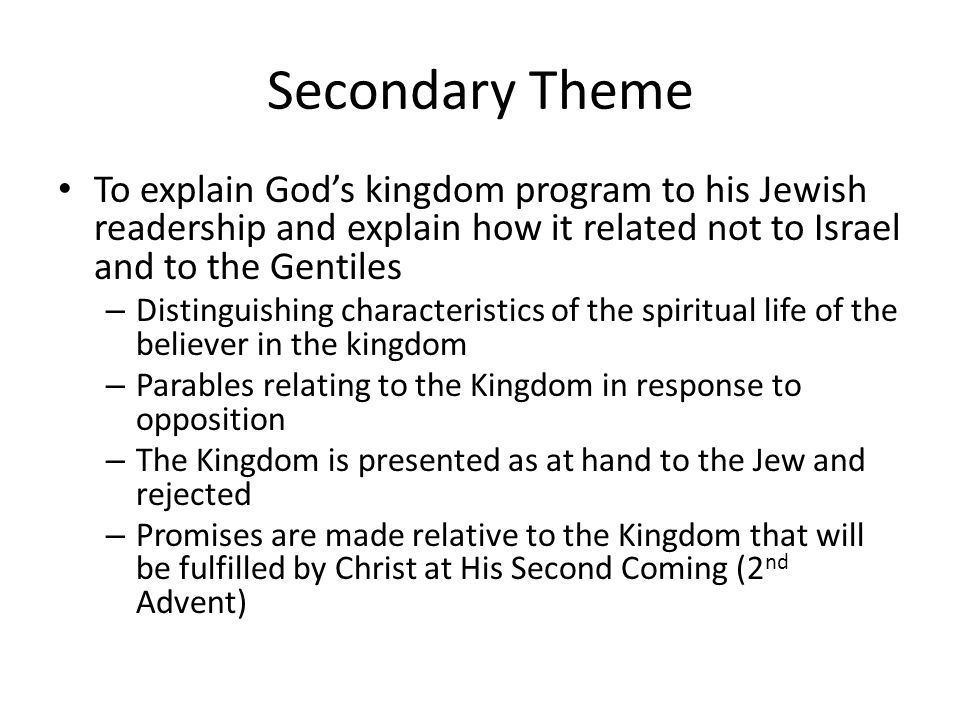 Secondary Theme To explain God’s kingdom program to his Jewish readership and explain how it related not to Israel and to the Gentiles – Distinguishing characteristics of the spiritual life of the believer in the kingdom – Parables relating to the Kingdom in response to opposition – The Kingdom is presented as at hand to the Jew and rejected – Promises are made relative to the Kingdom that will be fulfilled by Christ at His Second Coming (2 nd Advent)