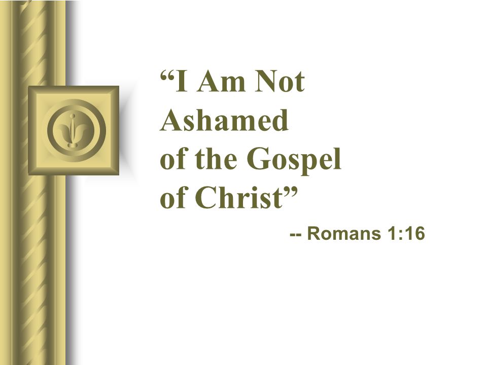 I Am Not Ashamed of the Gospel of Christ -- Romans 1:16