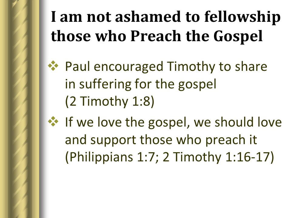 I am not ashamed to fellowship those who Preach the Gospel  Paul encouraged Timothy to share in suffering for the gospel (2 Timothy 1:8)  If we love the gospel, we should love and support those who preach it (Philippians 1:7; 2 Timothy 1:16-17)