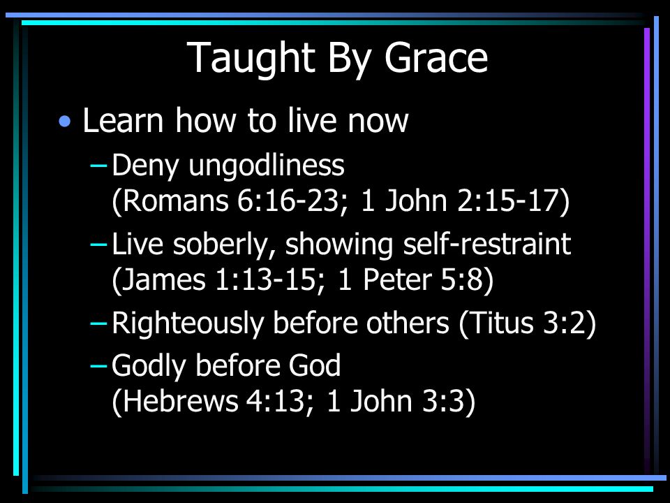 Taught By Grace Learn how to live now –Deny ungodliness (Romans 6:16-23; 1 John 2:15-17) –Live soberly, showing self-restraint (James 1:13-15; 1 Peter 5:8) –Righteously before others (Titus 3:2) –Godly before God (Hebrews 4:13; 1 John 3:3)