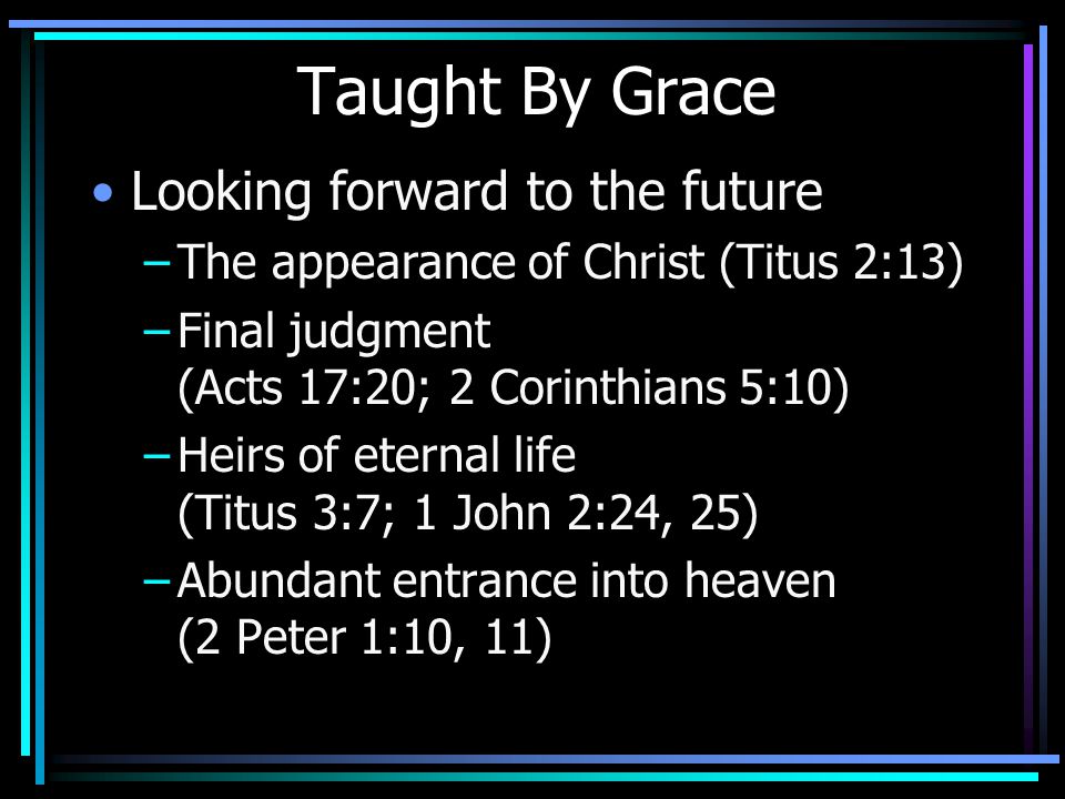 Taught By Grace Looking forward to the future –The appearance of Christ (Titus 2:13) –Final judgment (Acts 17:20; 2 Corinthians 5:10) –Heirs of eternal life (Titus 3:7; 1 John 2:24, 25) –Abundant entrance into heaven (2 Peter 1:10, 11)