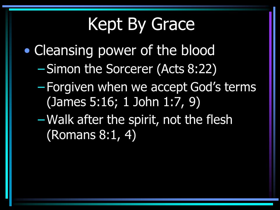 Kept By Grace Cleansing power of the blood –Simon the Sorcerer (Acts 8:22) –Forgiven when we accept God’s terms (James 5:16; 1 John 1:7, 9) –Walk after the spirit, not the flesh (Romans 8:1, 4)