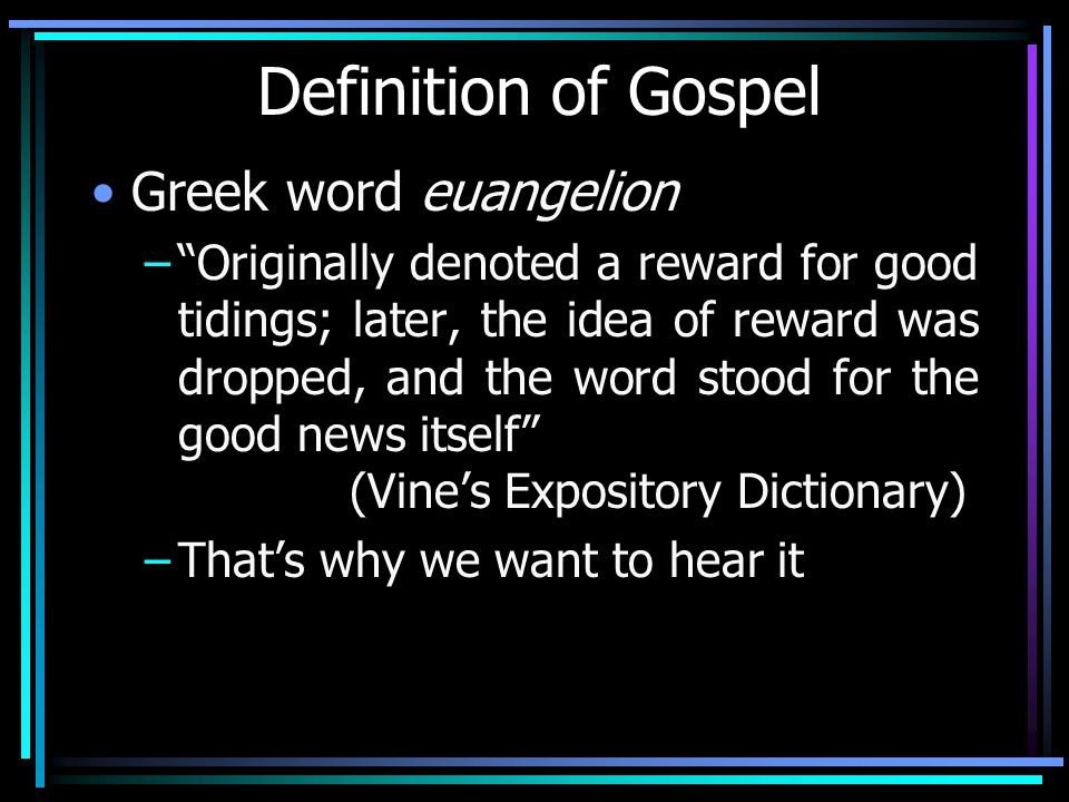 Definition of Gospel Greek word euangelion – Originally denoted a reward for good tidings; later, the idea of reward was dropped, and the word stood for the good news itself (Vine’s Expository Dictionary) –That’s why we want to hear it