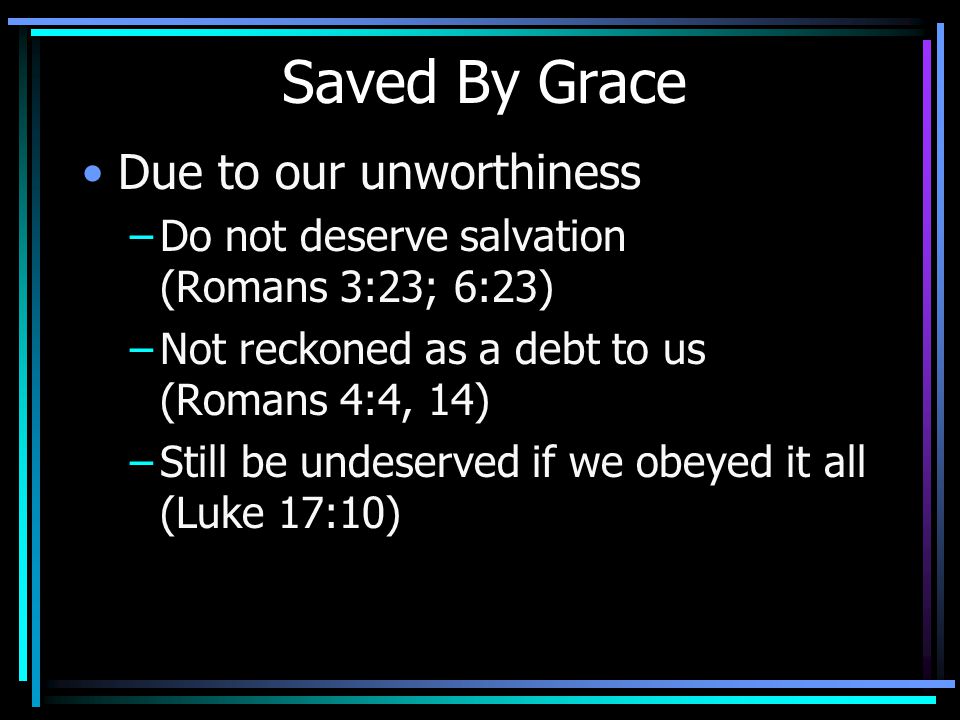 Saved By Grace Due to our unworthiness –Do not deserve salvation (Romans 3:23; 6:23) –Not reckoned as a debt to us (Romans 4:4, 14) –Still be undeserved if we obeyed it all (Luke 17:10)