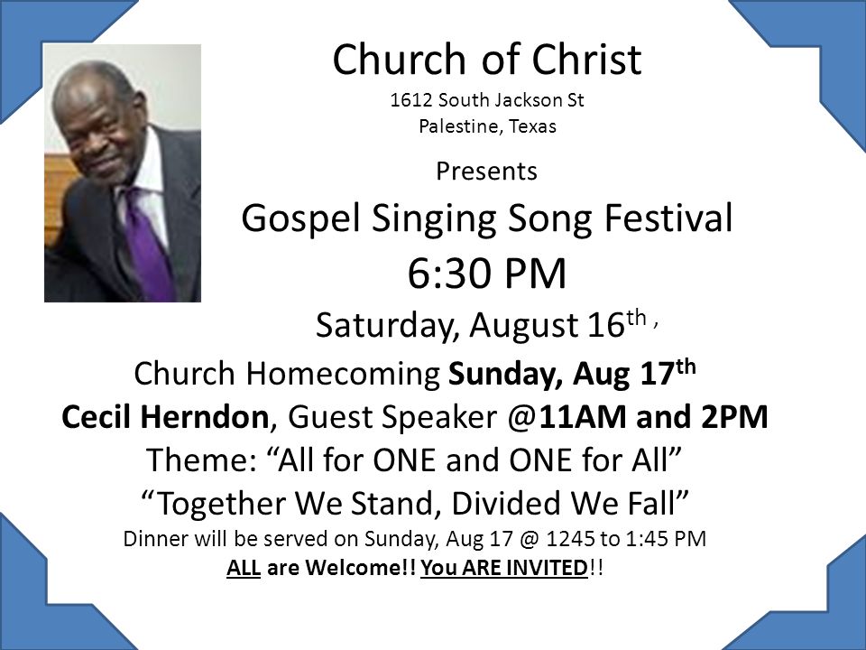 Church of Christ 1612 South Jackson St Palestine, Texas Presents Gospel Singing Song Festival 6:30 PM Saturday, August 16 th, Church Homecoming Sunday, Aug 17 th Cecil Herndon, Guest and 2PM Theme: All for ONE and ONE for All Together We Stand, Divided We Fall Dinner will be served on Sunday, Aug 1245 to 1:45 PM ALL are Welcome!.