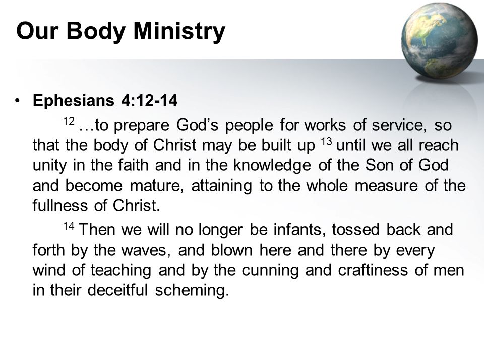 Our Body Ministry Ephesians 4: …to prepare God’s people for works of service, so that the body of Christ may be built up 13 until we all reach unity in the faith and in the knowledge of the Son of God and become mature, attaining to the whole measure of the fullness of Christ.