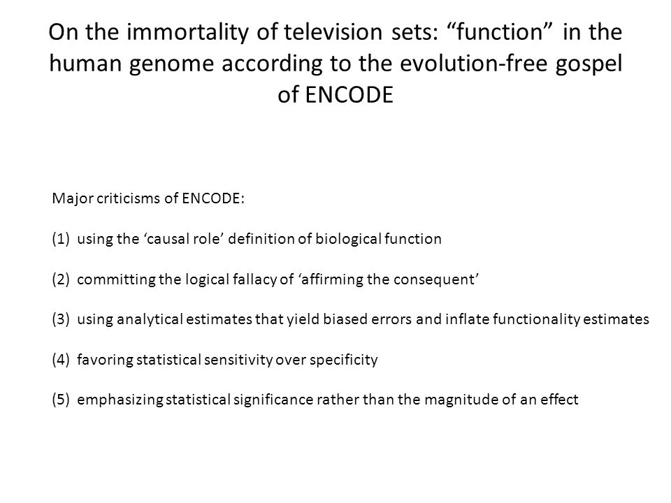 On the immortality of television sets: function in the human genome according to the evolution-free gospel of ENCODE Major criticisms of ENCODE: (1)using the ‘causal role’ definition of biological function (2)committing the logical fallacy of ‘affirming the consequent’ (3)using analytical estimates that yield biased errors and inflate functionality estimates (4)favoring statistical sensitivity over specificity (5)emphasizing statistical significance rather than the magnitude of an effect