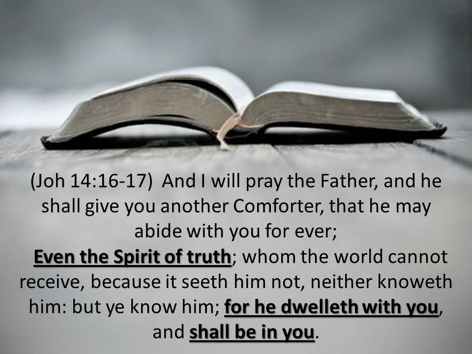 (Joh 14:16-17) And I will pray the Father, and he shall give you another Comforter, that he may abide with you for ever; Even the Spirit of truth for he dwelleth with you shall be in you Even the Spirit of truth; whom the world cannot receive, because it seeth him not, neither knoweth him: but ye know him; for he dwelleth with you, and shall be in you.
