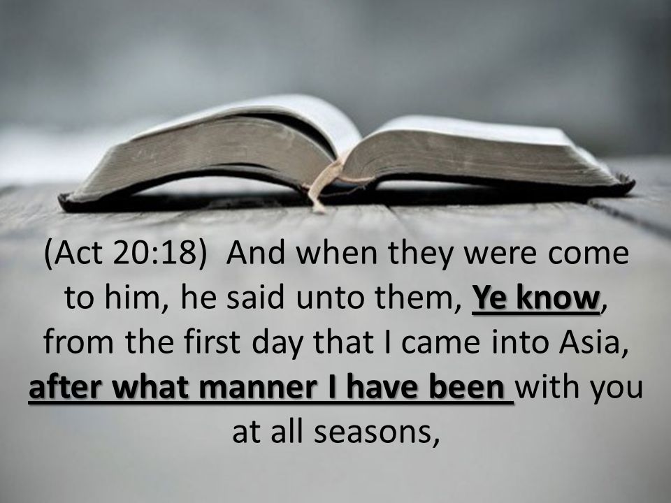 Ye know after what manner I have been (Act 20:18) And when they were come to him, he said unto them, Ye know, from the first day that I came into Asia, after what manner I have been with you at all seasons,