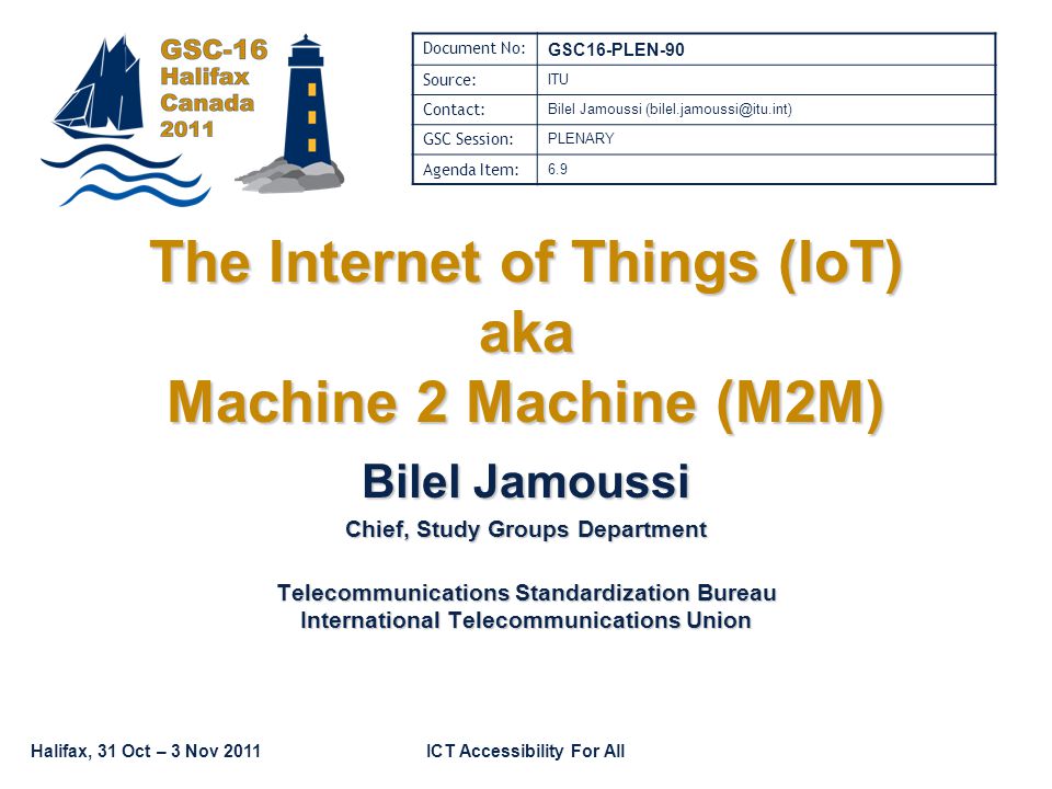 Halifax, 31 Oct – 3 Nov 2011ICT Accessibility For All The Internet of Things (IoT) aka Machine 2 Machine (M2M) Bilel Jamoussi Chief, Study Groups Department Telecommunications Standardization Bureau International Telecommunications Union Document No: GSC16-PLEN-90 Source: ITU Contact: Bilel Jamoussi GSC Session: PLENARY Agenda Item: 6.9