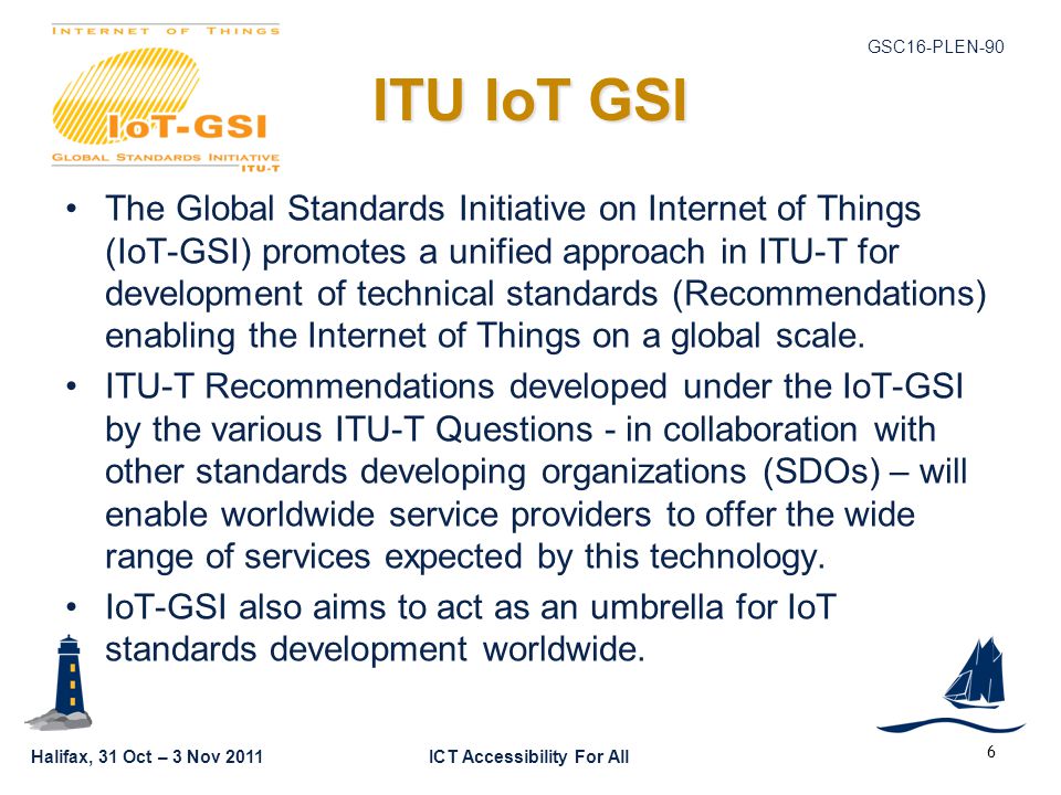 Halifax, 31 Oct – 3 Nov 2011ICT Accessibility For All GSC16-PLEN-90 ITU IoT GSI The Global Standards Initiative on Internet of Things (IoT-GSI) promotes a unified approach in ITU-T for development of technical standards (Recommendations) enabling the Internet of Things on a global scale.