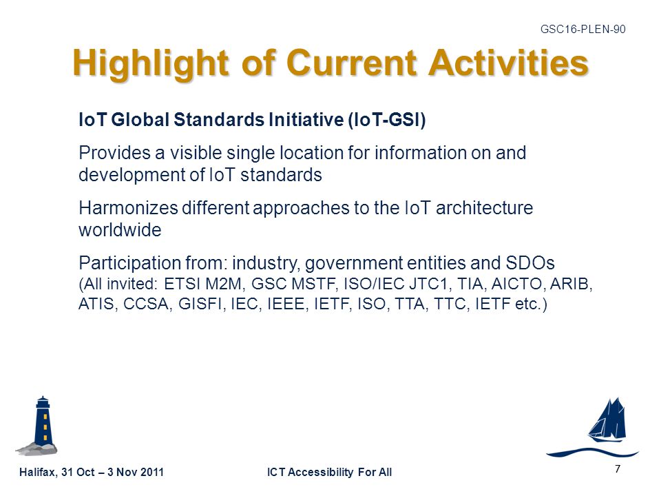Halifax, 31 Oct – 3 Nov 2011ICT Accessibility For All GSC16-PLEN-90 Highlight of Current Activities 7 IoT Global Standards Initiative (IoT-GSI) Provides a visible single location for information on and development of IoT standards Harmonizes different approaches to the IoT architecture worldwide Participation from: industry, government entities and SDOs (All invited: ETSI M2M, GSC MSTF, ISO/IEC JTC1, TIA, AICTO, ARIB, ATIS, CCSA, GISFI, IEC, IEEE, IETF, ISO, TTA, TTC, IETF etc.)