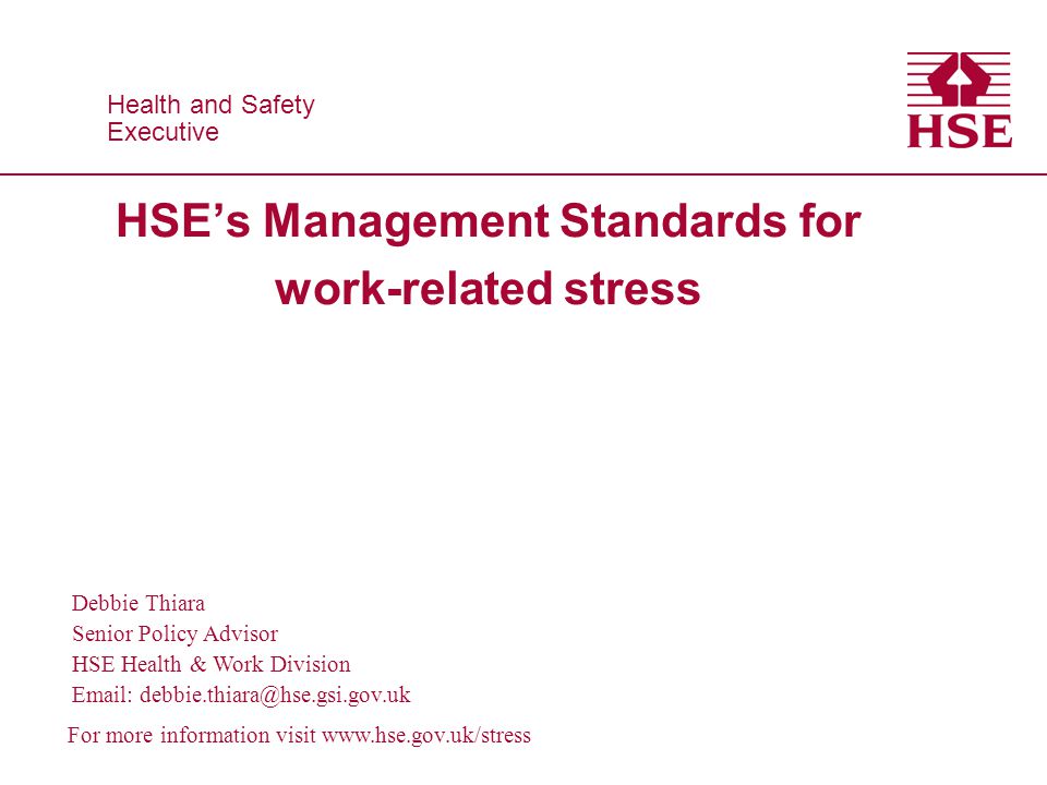Health and Safety Executive Health and Safety Executive Debbie Thiara Senior Policy Advisor HSE Health & Work Division   For more information visit   HSE’s Management Standards for work-related stress