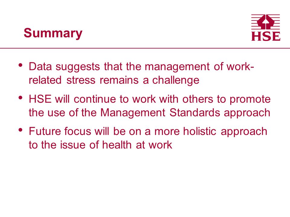 Summary Data suggests that the management of work- related stress remains a challenge HSE will continue to work with others to promote the use of the Management Standards approach Future focus will be on a more holistic approach to the issue of health at work