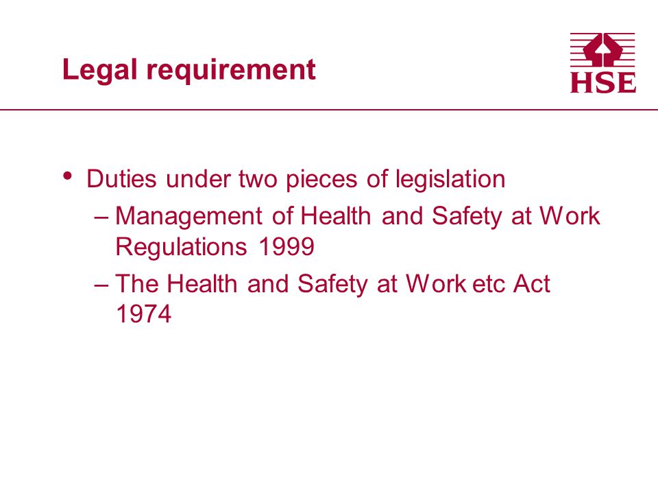 Legal requirement Duties under two pieces of legislation –Management of Health and Safety at Work Regulations 1999 –The Health and Safety at Work etc Act 1974