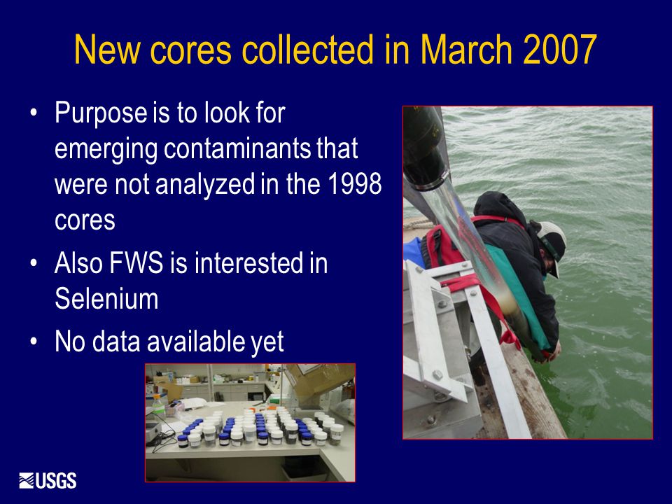 New cores collected in March 2007 Purpose is to look for emerging contaminants that were not analyzed in the 1998 cores Also FWS is interested in Selenium No data available yet