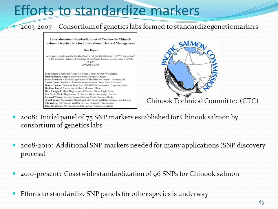 Efforts to standardize markers – Consortium of genetics labs formed to standardize genetic markers 2008: Initial panel of 75 SNP markers established for Chinook salmon by consortium of genetics labs : Additional SNP markers needed for many applications (SNP discovery process) 2010-present: Coastwide standardization of 96 SNPs for Chinook salmon Efforts to standardize SNP panels for other species is underway 69 Chinook Technical Committee (CTC)