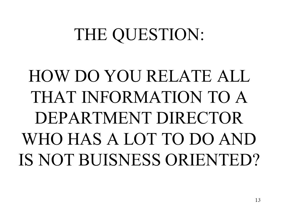 13 THE QUESTION: HOW DO YOU RELATE ALL THAT INFORMATION TO A DEPARTMENT DIRECTOR WHO HAS A LOT TO DO AND IS NOT BUISNESS ORIENTED