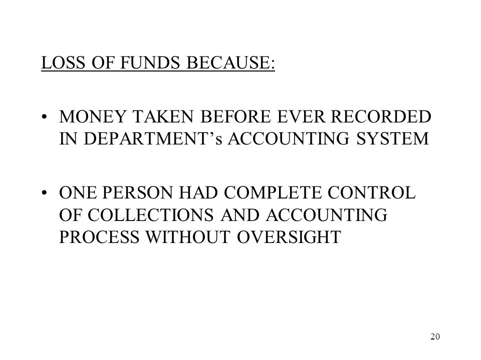 20 LOSS OF FUNDS BECAUSE: MONEY TAKEN BEFORE EVER RECORDED IN DEPARTMENT’s ACCOUNTING SYSTEM ONE PERSON HAD COMPLETE CONTROL OF COLLECTIONS AND ACCOUNTING PROCESS WITHOUT OVERSIGHT