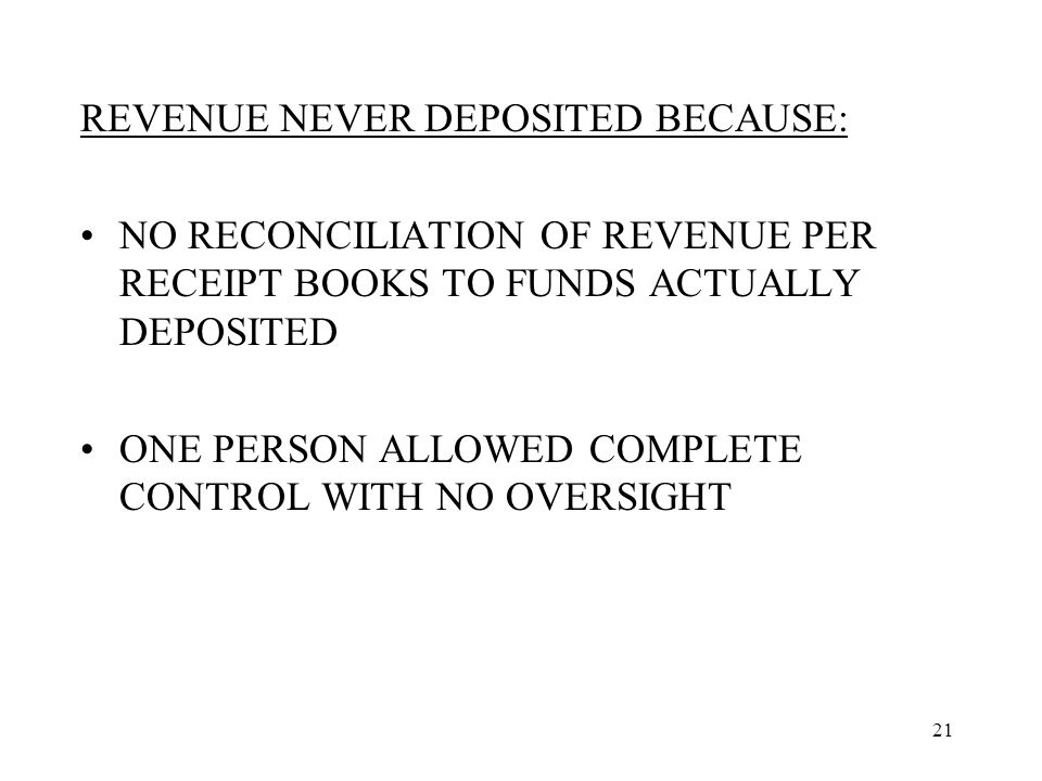 21 REVENUE NEVER DEPOSITED BECAUSE: NO RECONCILIATION OF REVENUE PER RECEIPT BOOKS TO FUNDS ACTUALLY DEPOSITED ONE PERSON ALLOWED COMPLETE CONTROL WITH NO OVERSIGHT